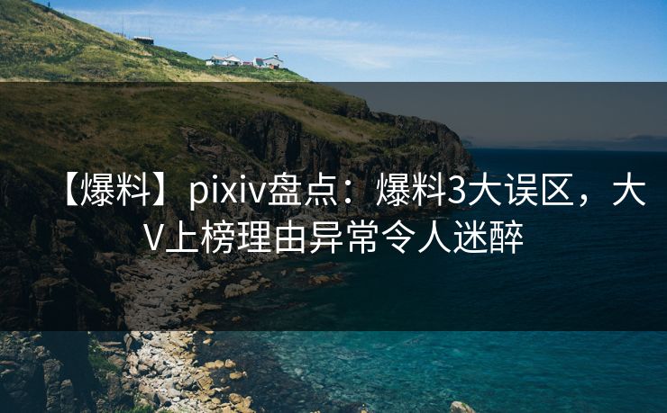 【爆料】pixiv盘点：爆料3大误区，大V上榜理由异常令人迷醉