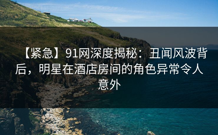 【紧急】91网深度揭秘:丑闻风波背后,明星在酒店房间的角色异常令人意外 【紧急】91网深度揭秘:丑闻风波背后,明星在酒店房间的角色异常令人意外