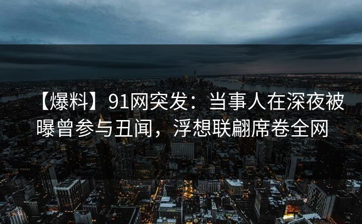 【爆料】91网突发：当事人在深夜被曝曾参与丑闻，浮想联翩席卷全网