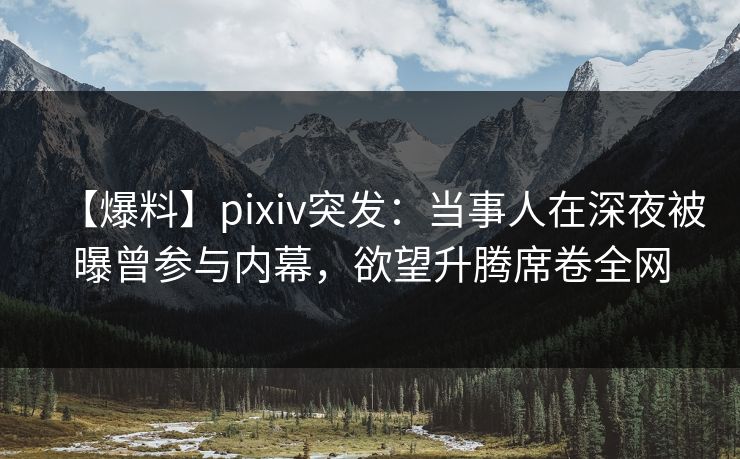 【爆料】pixiv突发：当事人在深夜被曝曾参与内幕，欲望升腾席卷全网