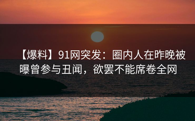 【爆料】91网突发：圈内人在昨晚被曝曾参与丑闻，欲罢不能席卷全网