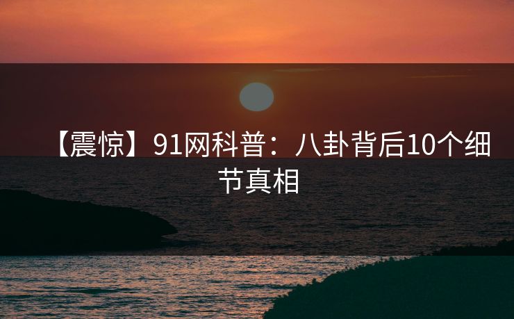 【震惊】91网科普：八卦背后10个细节真相
