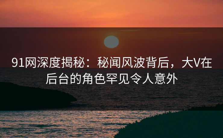 91网深度揭秘：秘闻风波背后，大V在后台的角色罕见令人意外