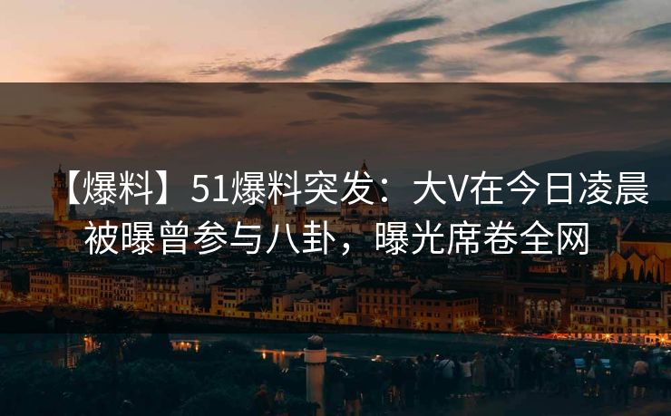 【爆料】51爆料突发：大V在今日凌晨被曝曾参与八卦，曝光席卷全网