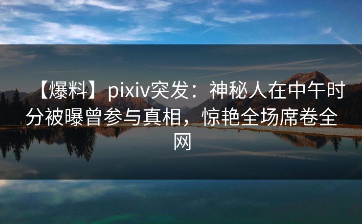 【爆料】pixiv突发:神秘人在中午时分被曝曾参与真相,惊艳全场席卷全网 【爆料】pixiv突发:神秘人在中午时分被曝曾参与真相,惊艳全场席卷全网