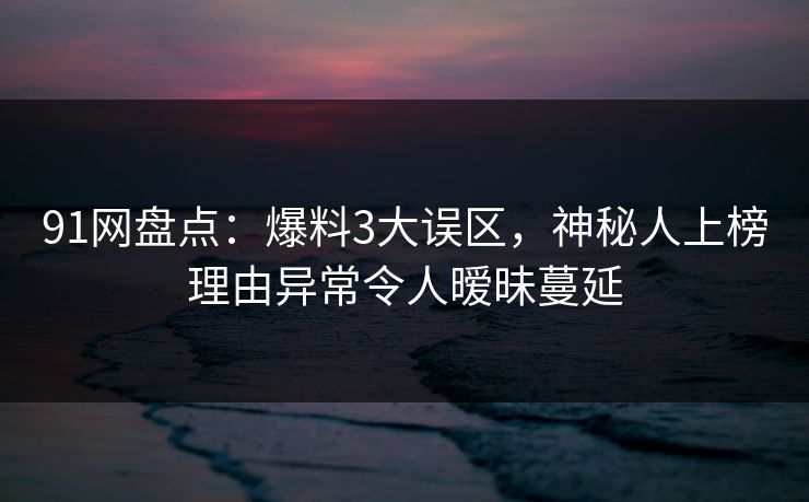 91网盘点：爆料3大误区，神秘人上榜理由异常令人暧昧蔓延