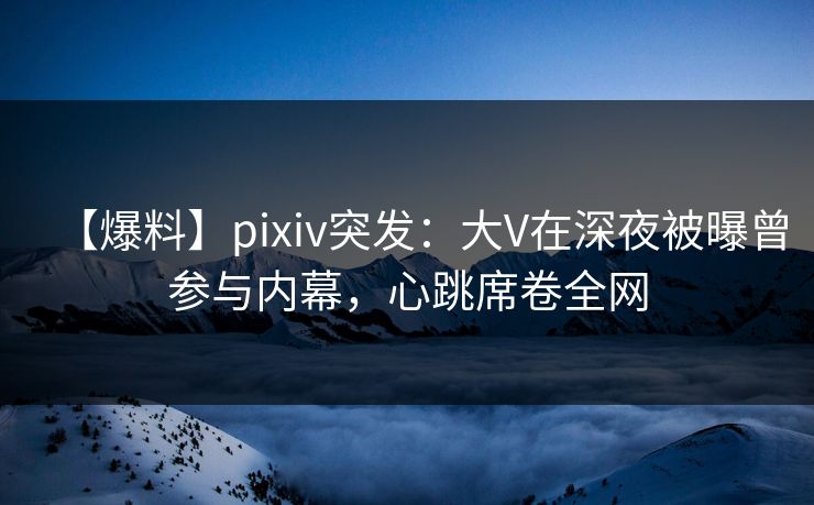 【爆料】pixiv突发:大V在深夜被曝曾参与内幕,心跳席卷全网 【爆料】pixiv突发:大V在深夜被曝曾参与内幕,心跳席卷全网