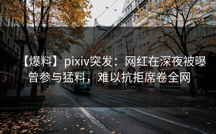 【爆料】pixiv突发：网红在深夜被曝曾参与猛料，难以抗拒席卷全网