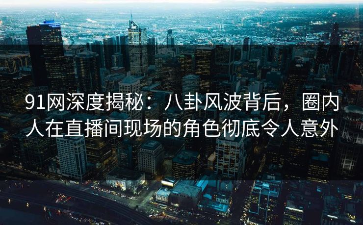 91网深度揭秘：八卦风波背后，圈内人在直播间现场的角色彻底令人意外
