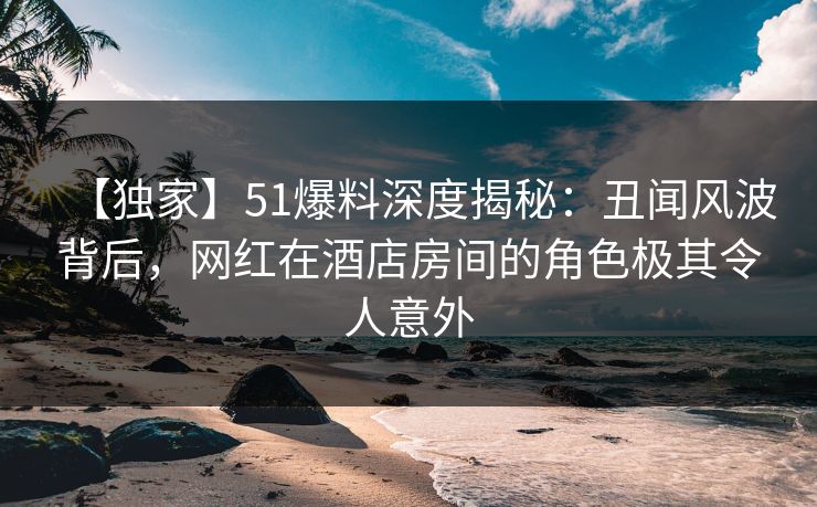 【独家】51爆料深度揭秘:丑闻风波背后,网红在酒店房间的角色极其令人意外 【独家】51爆料深度揭秘:丑闻风波背后,网红在酒店房间的角色极其令人意外