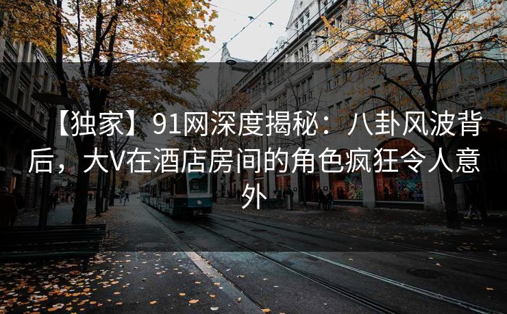 【独家】91网深度揭秘:八卦风波背后,大V在酒店房间的角色疯狂令人意外 【独家】91网深度揭秘:八卦风波背后,大V在酒店房间的角色疯狂令人意外