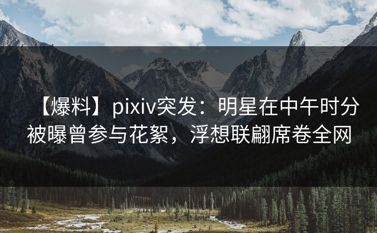 【爆料】pixiv突发：明星在中午时分被曝曾参与花絮，浮想联翩席卷全网