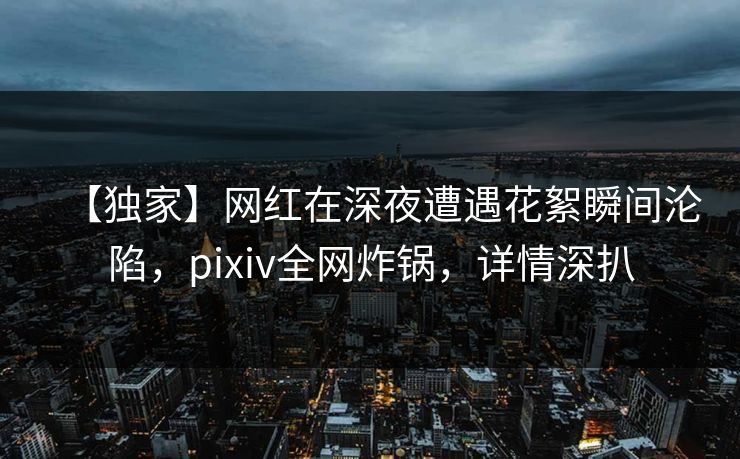 【独家】网红在深夜遭遇花絮瞬间沦陷，pixiv全网炸锅，详情深扒