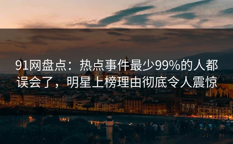 91网盘点：热点事件最少99%的人都误会了，明星上榜理由彻底令人震惊