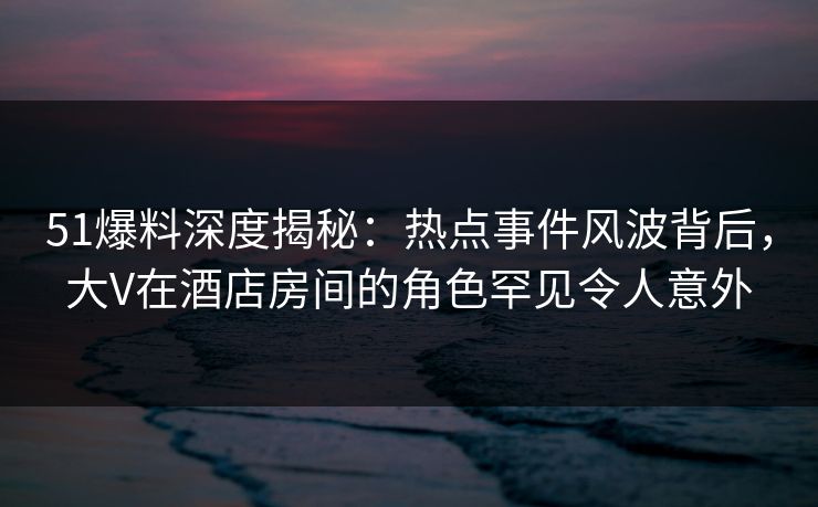 51爆料深度揭秘：热点事件风波背后，大V在酒店房间的角色罕见令人意外