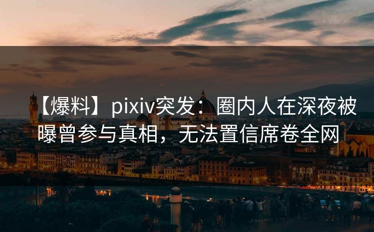 【爆料】pixiv突发：圈内人在深夜被曝曾参与真相，无法置信席卷全网