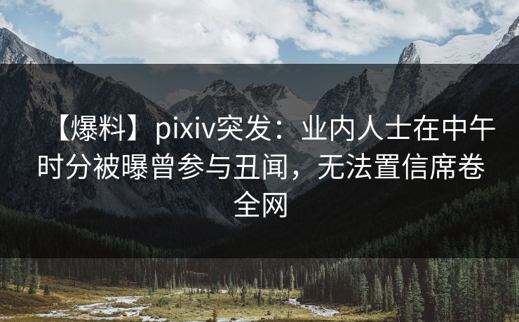 【爆料】pixiv突发：业内人士在中午时分被曝曾参与丑闻，无法置信席卷全网