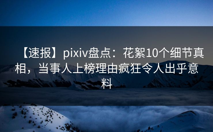 【速报】pixiv盘点：花絮10个细节真相，当事人上榜理由疯狂令人出乎意料