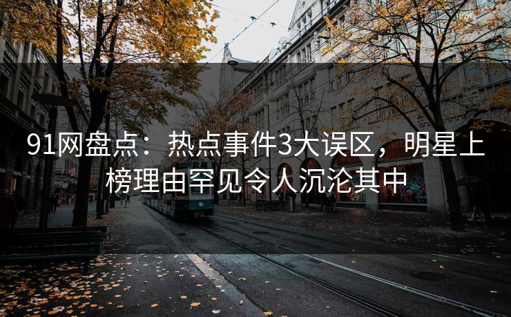 91网盘点：热点事件3大误区，明星上榜理由罕见令人沉沦其中