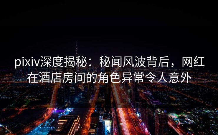 pixiv深度揭秘:秘闻风波背后,网红在酒店房间的角色异常令人意外 pixiv深度揭秘:秘闻风波背后,网红在酒店房间的角色异常令人意外