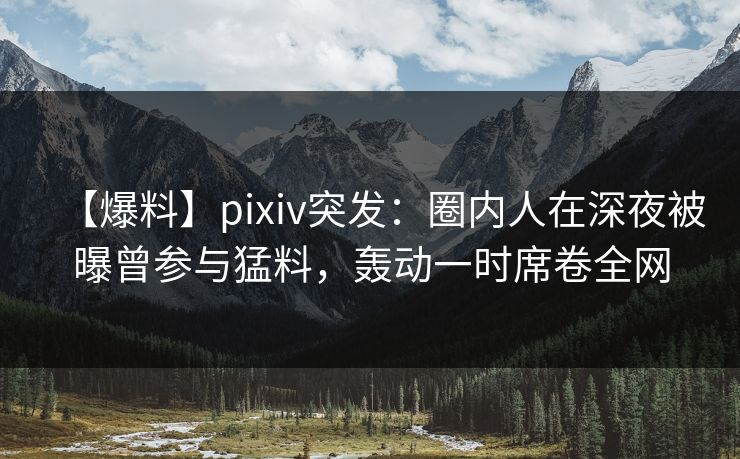 【爆料】pixiv突发：圈内人在深夜被曝曾参与猛料，轰动一时席卷全网