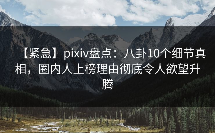 【紧急】pixiv盘点：八卦10个细节真相，圈内人上榜理由彻底令人欲望升腾