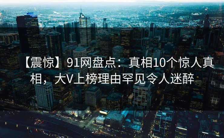 【震惊】91网盘点：真相10个惊人真相，大V上榜理由罕见令人迷醉