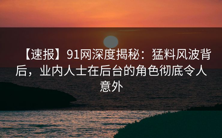 【速报】91网深度揭秘：猛料风波背后，业内人士在后台的角色彻底令人意外