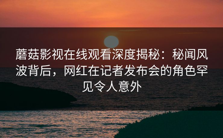 蘑菇影视在线观看深度揭秘：秘闻风波背后，网红在记者发布会的角色罕见令人意外
