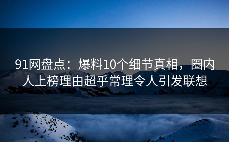 91网盘点：爆料10个细节真相，圈内人上榜理由超乎常理令人引发联想