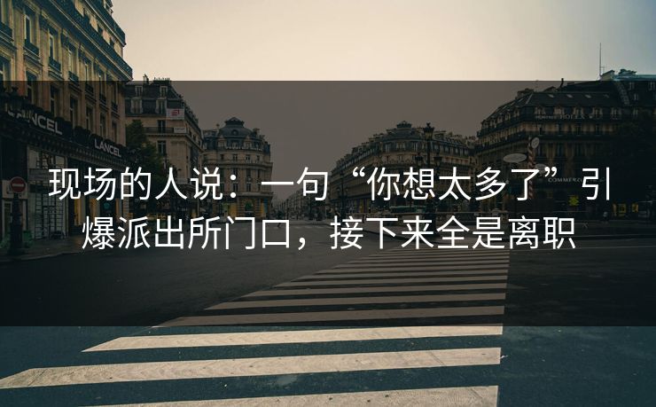 现场的人说：一句“你想太多了”引爆派出所门口，接下来全是离职