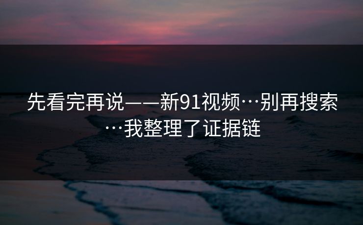 先看完再说——新91视频…别再搜索…我整理了证据链