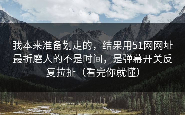 我本来准备划走的，结果用51网网址最折磨人的不是时间，是弹幕开关反复拉扯（看完你就懂）