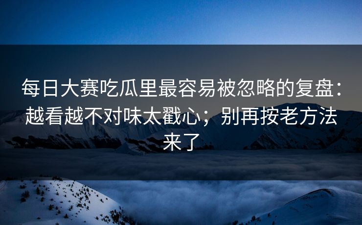 每日大赛吃瓜里最容易被忽略的复盘:越看越不对味太戳心;别再按老方法来了 每日大赛吃瓜里最容易被忽略的复盘:越看越不对味太戳心;别再按老方法来了