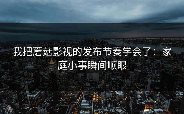 我把蘑菇影视的发布节奏学会了：家庭小事瞬间顺眼