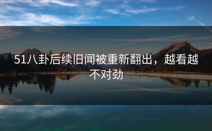 51八卦后续旧闻被重新翻出，越看越不对劲