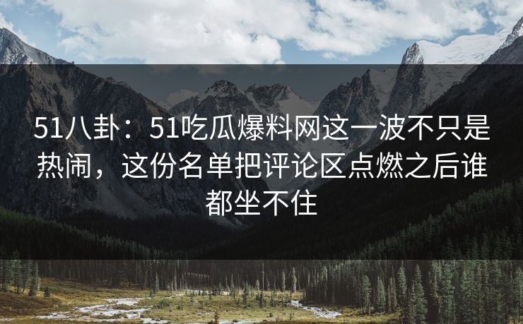 51八卦：51吃瓜爆料网这一波不只是热闹，这份名单把评论区点燃之后谁都坐不住