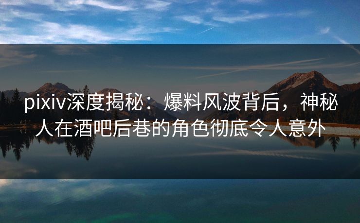 pixiv深度揭秘：爆料风波背后，神秘人在酒吧后巷的角色彻底令人意外
