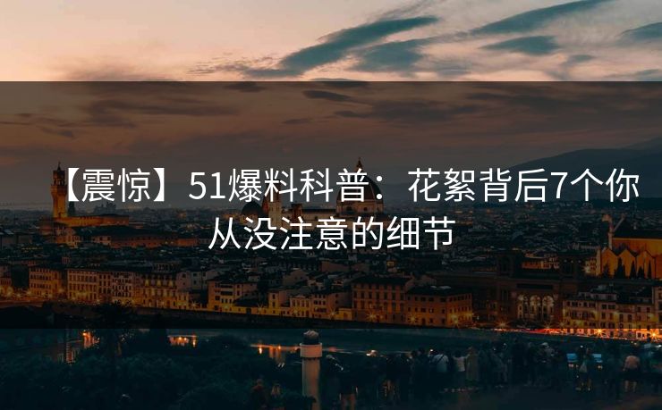 【震惊】51爆料科普：花絮背后7个你从没注意的细节