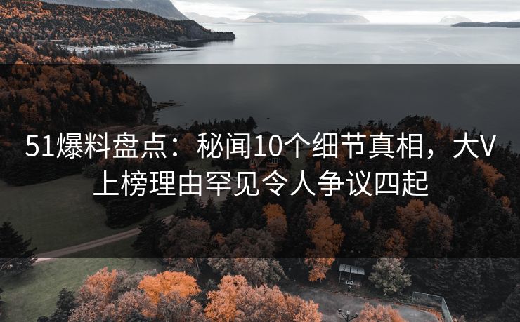 51爆料盘点：秘闻10个细节真相，大V上榜理由罕见令人争议四起