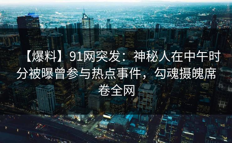 【爆料】91网突发：神秘人在中午时分被曝曾参与热点事件，勾魂摄魄席卷全网