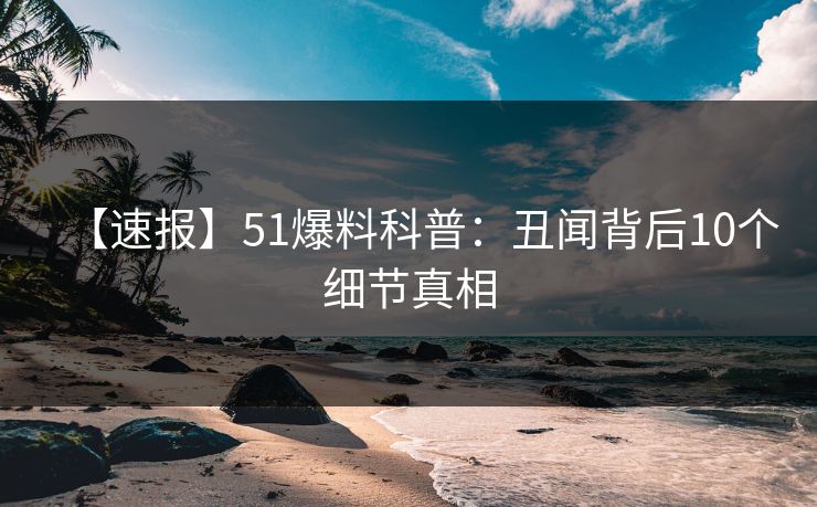 【速报】51爆料科普：丑闻背后10个细节真相