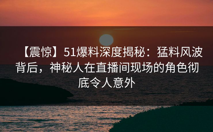 【震惊】51爆料深度揭秘：猛料风波背后，神秘人在直播间现场的角色彻底令人意外
