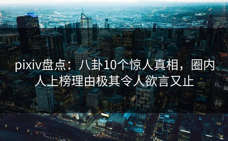 pixiv盘点：八卦10个惊人真相，圈内人上榜理由极其令人欲言又止