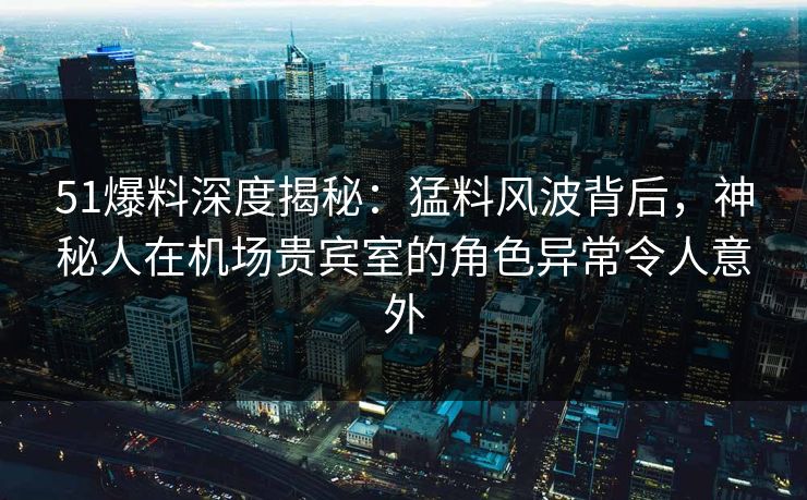 51爆料深度揭秘：猛料风波背后，神秘人在机场贵宾室的角色异常令人意外