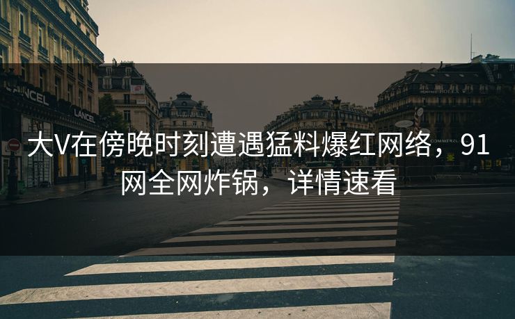 大V在傍晚时刻遭遇猛料爆红网络，91网全网炸锅，详情速看