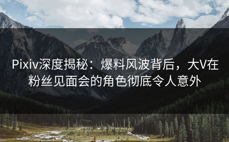 Pixiv深度揭秘：爆料风波背后，大V在粉丝见面会的角色彻底令人意外