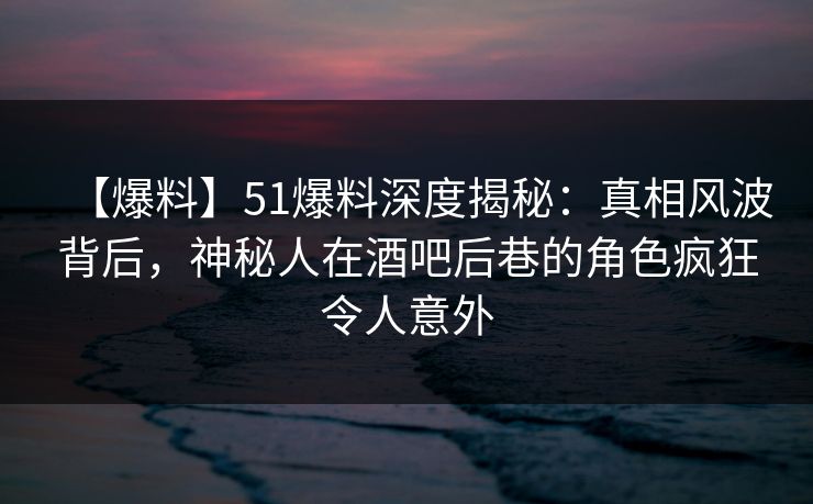 【爆料】51爆料深度揭秘：真相风波背后，神秘人在酒吧后巷的角色疯狂令人意外