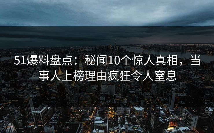 51爆料盘点：秘闻10个惊人真相，当事人上榜理由疯狂令人窒息