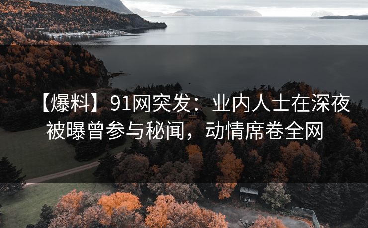 【爆料】91网突发：业内人士在深夜被曝曾参与秘闻，动情席卷全网